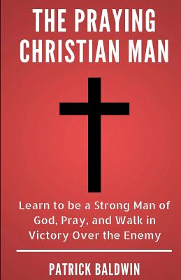 The Praying Christian Man: Learn to be a Strong Man of God, Pray, and Walk in Victory Over the Enemy - F, A J (Editor), and Baldwin, Patrick