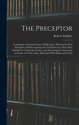 The Preceptor: Containing a General Course of Education. Wherein the First Principles of Polite Learning Are Laid Down in a Way Most Suitable for Trying the Genius, and Advancing the Instruction of Youth. in Twelve Parts. Illustrated With Maps and Useful - Dodsley, Robert