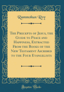 The Precepts of Jesus, the Guide to Peace and Happiness, Extracted from the Books of the New Testament Ascribed to the Four Evangelists (Classic Reprint)