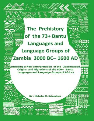 The Prehistory Of The 73+ Bantu Languages and Bantu Language Groups Of Zambia 3000 BC to 1600 AD: (With New Interpretation Of The Classification, Origins And Migrations Of The 600+ Bantu Languages And Language Groups Of Africa) - Katanekwa, Nicholas Mwitelela