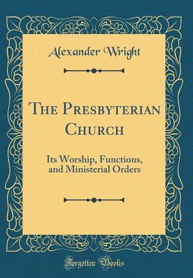 The Presbyterian Church: Its Worship, Functions, and Ministerial Orders (Classic Reprint) - Wright, Alexander