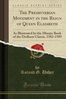 The Presbyterian Movement in the Reign of Queen Elizabeth: As Illustrated by the Minute Book of the Dedham Classis, 1582-1589 (Classic Reprint) - Usher, Roland G