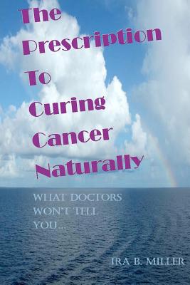 The Prescription to Curing Cancer Naturally: What Doctors Won't Tell You.... - Miller, Ira B