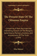 The Present State Of The Ottoman Empire: Containing A More Accurate And Interesting Account Of The Religion, Government, Manners, Customs, And Amusements Of The Turks (1784)