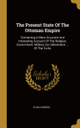 The Present State Of The Ottoman Empire: Containing A More Accurate And Interesting Account Of The Religion, Government, Military Est Ablishment ... Of The Turks