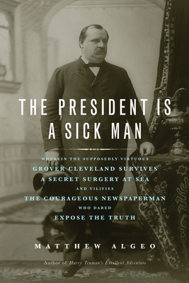 The President Is a Sick Man: Wherein the Supposedly Virtuous Grover Cleveland Survives a Secret Surgery at Sea and Vilifies the Courageous Newspaperman Who Dared Expose the Truth - Algeo, Matthew