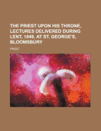 The Priest Upon His Throne, Lectures Delivered During Lent, 1849, at St. George's, Bloomsbury