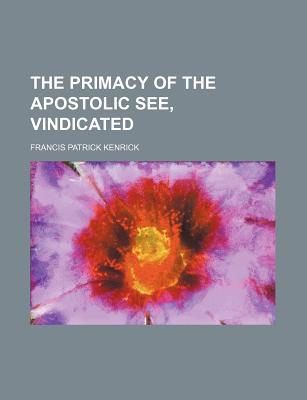 The Primacy of the Apostolic See, Vindicated - Kenrick, Francis Patrick