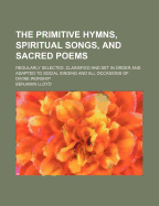 The Primitive Hymns, Spiritual Songs, and Sacred Poems: Regularly Selected, Classified and Set in Order and Adapted to Social Singing and All Occasions of Divine Worship