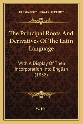 The Principal Roots and Derivatives of the Latin Language: With a Display of Their Incorporation Into English (1858) - Hall (Editor)