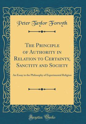 The Principle of Authority in Relation to Certainty, Sanctity and Society: An Essay in the Philosophy of Experimental Religion (Classic Reprint) - Forsyth, Peter Taylor