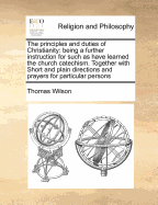 The Principles and Duties of Christianity: Being a Further Instruction for Such as Have Learned the Church Catechism. Together with Short and Plain Directions and Prayers for Particular Persons