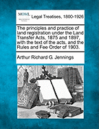 The Principles and Practice of Land Registration Under the Land Transfer Acts, 1875 and 1897, with the Text of the Acts, and the Rules and Fee Order of 1903. - Jennings, Arthur Richard G