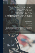 The Principles and Practice of Photography Familiarly Explained: Being a Manual for Beginners, and Reference Book for Expert Photographers (Classic Reprint)