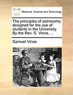 The Principles of Astronomy: Designed for the Use of Students in the University. by the REV. S. Vince,
