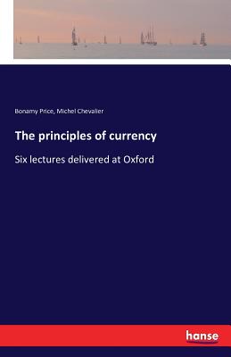 The principles of currency: Six lectures delivered at Oxford - Price, Bonamy, and Chevalier, Michel