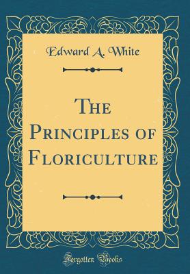 The Principles of Floriculture (Classic Reprint) - White, Edward A