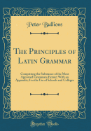 The Principles of Latin Grammar: Comprising the Substance of the Most Approved Grammars Extant; With an Appendix; For the Use of Schools and Colleges (Classic Reprint)