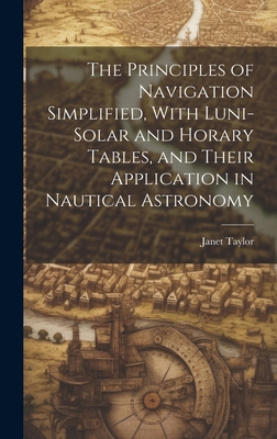 The Principles of Navigation Simplified, With Luni-Solar and Horary Tables, and Their Application in Nautical Astronomy - Taylor, Janet