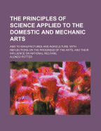 The Principles of Science Applied to the Domestic and Mechanic Arts: And to Manufactures and Agriculture: With Reflections on the Progress of the Arts, and Their Influence on National Welfare