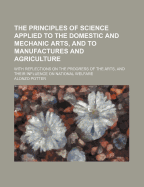 The Principles of Science Applied to the Domestic and Mechanic Arts, and to Manufactures and Agriculture; With Reflections on the Progress of the Arts, and Their Influence on National Welfare