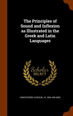 The Principles of Sound and Inflexion as Illustrated in the Greek and Latin Languages - Cookson, Christopher, and King, J E 1858-1939