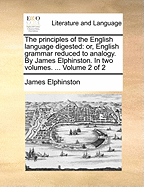 The principles of the English language digested: or, English grammar reduced to analogy. By James Elphinston. In two volumes. ... Volume 2 of 2