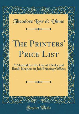 The Printers' Price List: A Manual for the Use of Clerks and Book-Keepers in Job Printing Offices (Classic Reprint) - Vinne, Theodore Low De