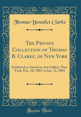 The Private Collection of Thomas B. Clarke, of New York: Exhibited at American Art Gallery, New York, Dec. 28, 1883, to Jan. 12, 1884 (Classic Reprint) - Clarke, Thomas Benedict