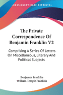 The Private Correspondence Of Benjamin Franklin V2: Comprising A Series Of Letters On Miscellaneous, Literary And Political Subjects