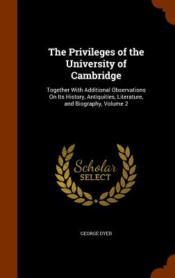 The Privileges of the University of Cambridge: Together With Additional Observations On Its History, Antiquities, Literature, and Biography, Volume 2 - Dyer, George