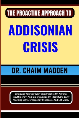 The Proactive Approach to Addisonian Crisis: Empower Yourself With Vital Insights On Adrenal Insufficiency, And Expert Advice On Identifying Early Warning Signs, Emergency Protocols, And Lot More. - Madden, Chaim, Dr.