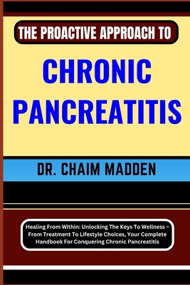 The Proactive Approach to Chronic Pancreatitis: Healing From Within: Unlocking The Keys To Wellness - From Treatment To Lifestyle Choices, Your Complete Handbook For Conquering Chronic Pancreatitis - Madden, Chaim, Dr.