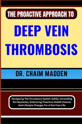 The Proactive Approach to Deep Vein Thrombosis: Navigating The Circulatory System Safely: Unraveling Dvt Mysteries, Embracing Proactive Health Choices And Lifestyle Changes For A Dvt-Free Life - Madden, Chaim, Dr.