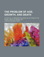 The Problem of Age, Growth, and Death; A Study of Cytomorphosis, Based on Lectures at the Lowell Institute, March 1907 - Minot, Charles Sedgwick