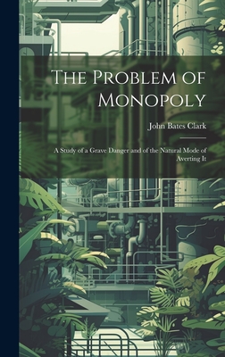 The Problem of Monopoly: A Study of a Grave Danger and of the Natural Mode of Averting It - Clark, John Bates