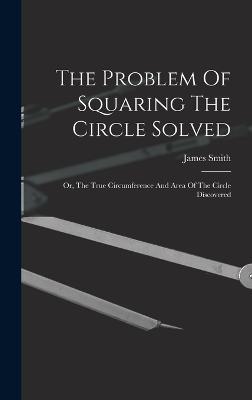 The Problem Of Squaring The Circle Solved: Or, The True Circumference And Area Of The Circle Discovered - Smith, James