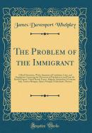 The Problem of the Immigrant: A Brief Discussion, with a Summary of Conditions, Laws, and Regulations Governing the Movement of Population to and from the British Empire, United Stated, France, Belgium, Switzerland, Germany, Italy, Austria-Hungary, Spain,