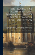 The Proceedings Against Sir John Fenwick, Bar. Upon A Bill Of Attainder For High Treason: Together With A Copy Of A Letter Sent By Sir John Fenwick To His Lady, Upon His Being Taken In Kent: As Also Of The Paper Delivered By Him To The Sheriffs Of