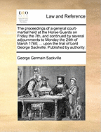 The Proceedings of a General Court-Martial Held at the Horse-Guards on Friday the 7th, and Continued by Several Adjournments to Monday the 24th of March 1760; ... Upon the Trial of Lord George Sackville. Published by Authority.