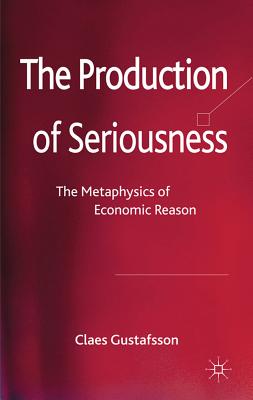 The Production of Seriousness: The Metaphysics of Economic Reason - Gustafsson, C.