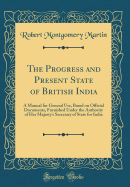 The Progress and Present State of British India: A Manual for General Use, Based on Official Documents, Furnished Under the Authority of Her Majesty's Secretary of State for India (Classic Reprint)