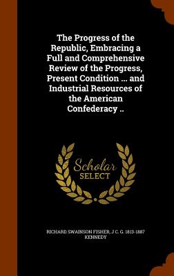 The Progress of the Republic, Embracing a Full and Comprehensive Review of the Progress, Present Condition ... and Industrial Resources of the American Confederacy .. - Fisher, Richard Swainson, and Kennedy, J C G 1813-1887