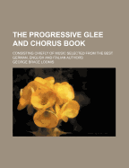 The Progressive Glee and Chorus Book: Consisting Chiefly of Music Selected from the Best German, English and Italian Authors