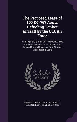 The Proposed Lease of 100 KC-767 Aerial Refueling Tanker Aircraft by the U.S. Air Force: Hearing Before the Committee on Armed Services, United States Senate, One Hundred Eighth Congress, First Session, September 4, 2003 - United States Congress Senate Committ (Creator)