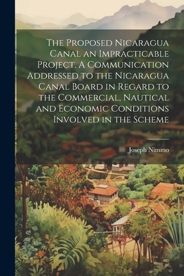 The Proposed Nicaragua Canal an Impracticable Project. A Communication Addressed to the Nicaragua Canal Board in Regard to the Commercial, Nautical and Economic Conditions Involved in the Scheme - Nimmo, Joseph