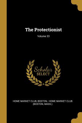 The Protectionist; Volume 33 - Club, Home Market, and Boston, and Home Market Club (Boston (Creator)