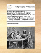 The Protestant-Dissenter's Catechism: Containing, I. a Brief History of the Non-Conformists; II. the Reasons of the Dissent from the National Church; Designed to Instruct and Establish Young Persons Among the Dissenters in the Principles of Nonconformity