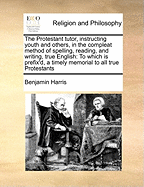 The Protestant Tutor, Instructing Youth and Others, in the Compleat Method of Spelling, Reading, and Writing, True English: To Which Is Prefix'd, a Timely Memorial to All True Protestants