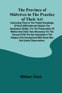 The Province of Midwives in the Practice of their Art; Instructing them in the timely knowledge of such difficulties as require the assistance of Men, for the preservation of Mother and Child; very necessary for the perusal of all the sex interested in...